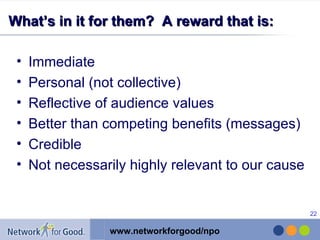 What’s in it for them?  A reward that is: Immediate Personal (not collective) Reflective of audience values Better than competing benefits (messages) Credible Not necessarily highly relevant to our cause 