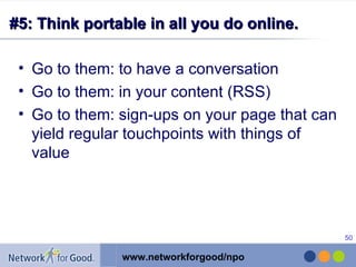 #5: Think portable in all you do online. Go to them: to have a conversation Go to them: in your content (RSS) Go to them: sign-ups on your page that can yield regular touchpoints with things of value 