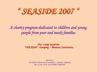 A charity program dedicated to children and young people from poor and needy families Our camp location: “ HOLIDAY” Camping – Mamaia,Constanta Sponsors: The Kids in Romania Foundation - London, England Mrs. & Mr. SUE and TERRY WRIGHT 