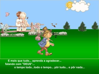 E mais que tudo... aprenda a agradecer...  falando com "DEUS"...  o tempo todo...todo o tempo... pôr tudo... e pôr nada... 