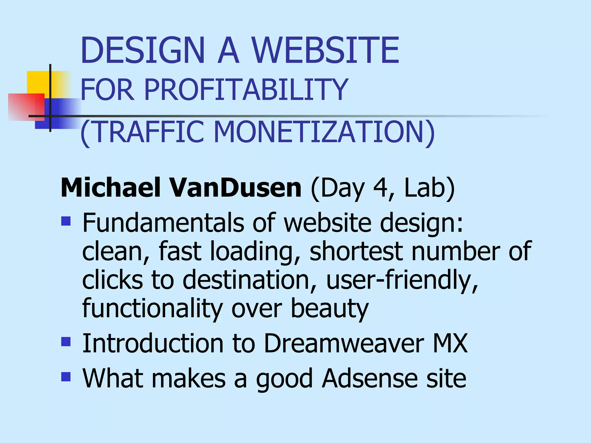 DESIGN A WEBSITE  FOR PROFITABILITY  (TRAFFIC MONETIZATION)   Michael VanDusen  (Day 4, Lab) Fundamentals of website design:  clean, fast loading, shortest number of clicks to destination,   user-friendly, functionality over beauty Introduction to Dreamweaver  MX What makes a good Adsense site   