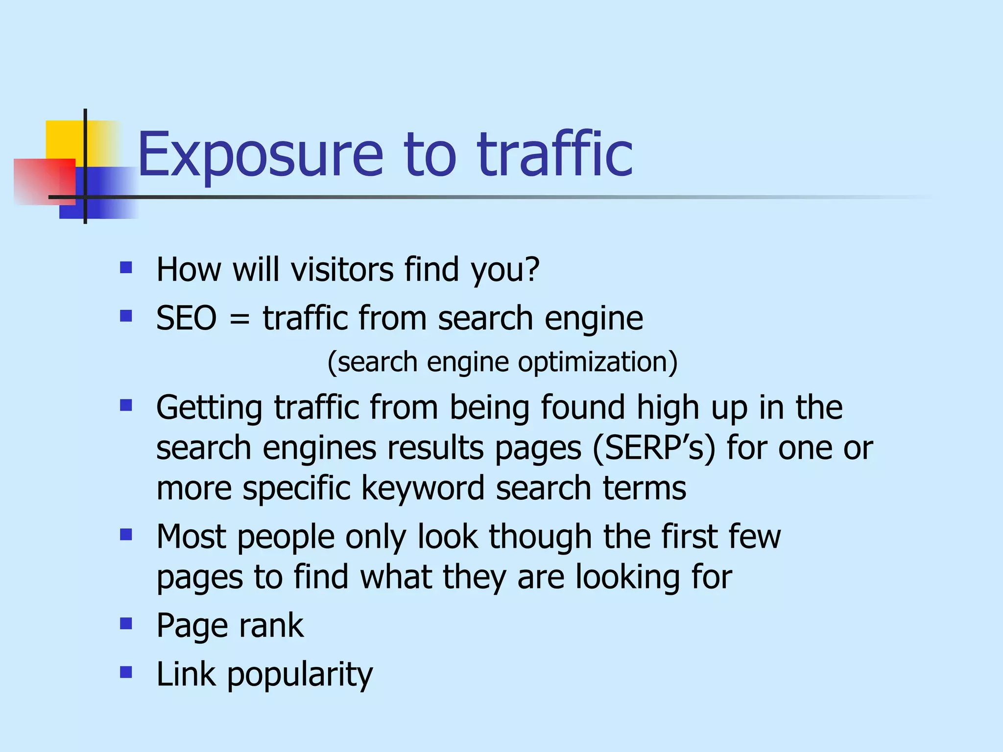 Exposure to traffic How will visitors find you?  SEO = traffic from search engine  (search engine optimization) Getting traffic from being found high up in the search engines results pages (SERP’s) for one or more specific keyword search terms Most people only look though the first few pages to find what they are looking for Page rank  Link popularity 