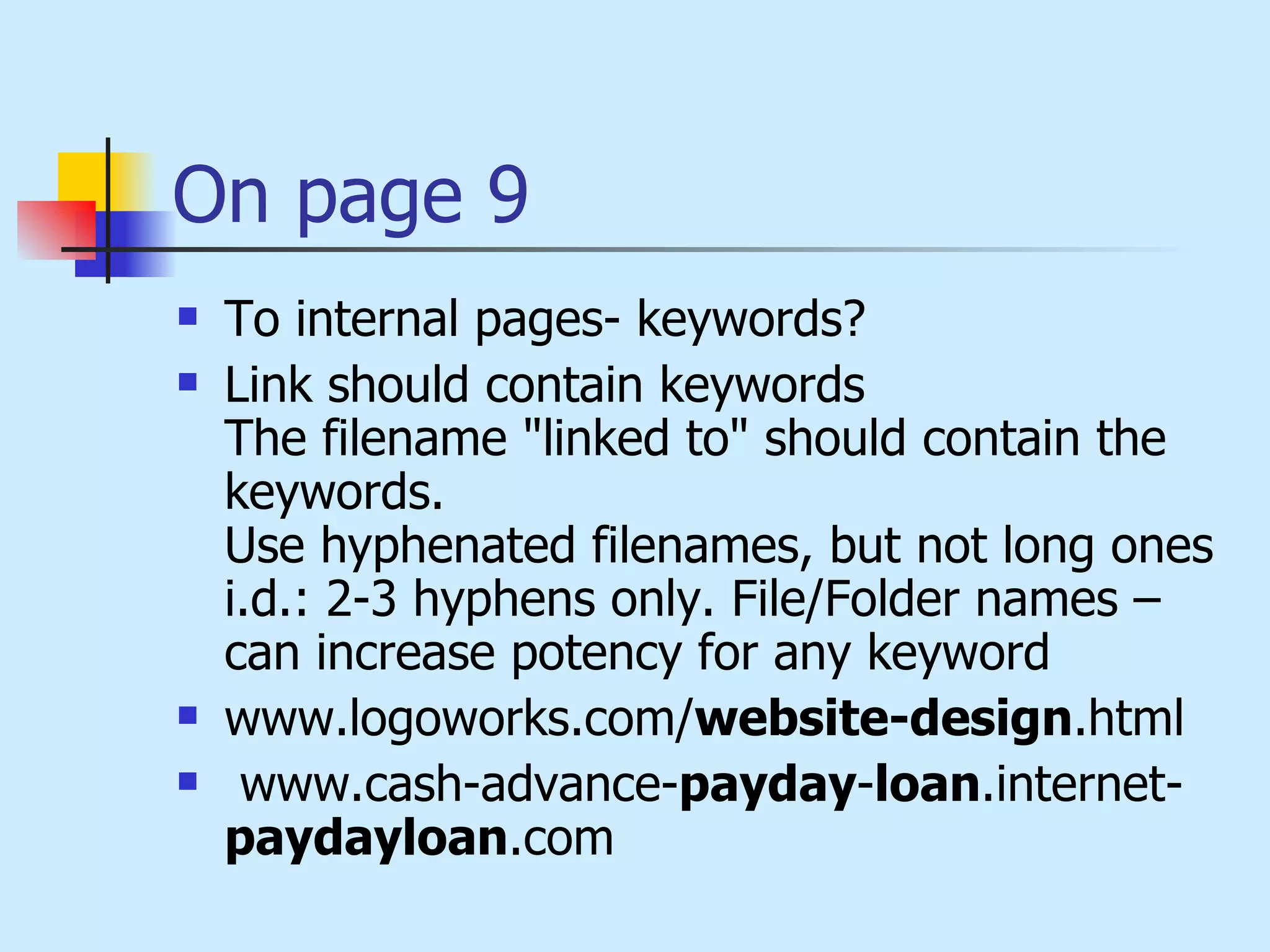 On page 9 To internal pages- keywords?  Link should contain keywords The filename "linked to" should contain the keywords. Use hyphenated filenames, but not long ones i.d.: 2-3 hyphens only. File/Folder names – can increase potency for any keyword  www.logoworks.com/ website-design .html www.cash-advance- payday - loan .internet- paydayloan .com  