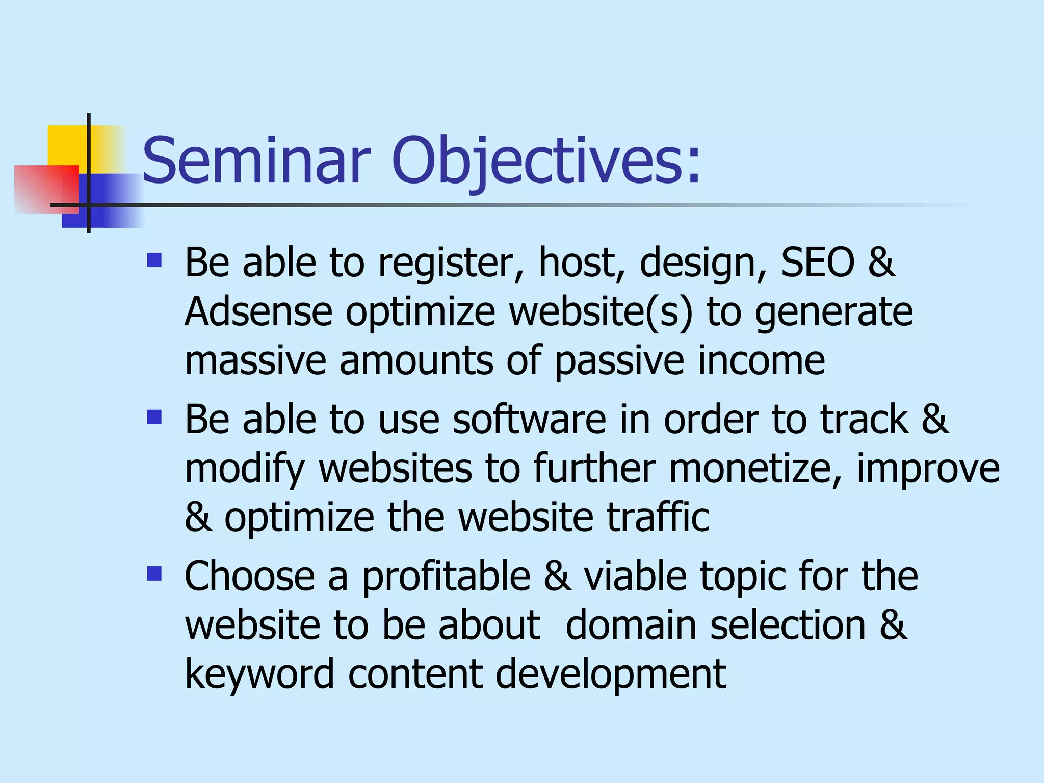Seminar Objectives: Be able to register, host, design, SEO & Adsense optimize website(s) to generate massive amounts of passive income Be able to use software in order to track & modify websites to further monetize, improve & optimize the website traffic Choose a profitable & viable topic for the website to be about  domain selection & keyword content development 