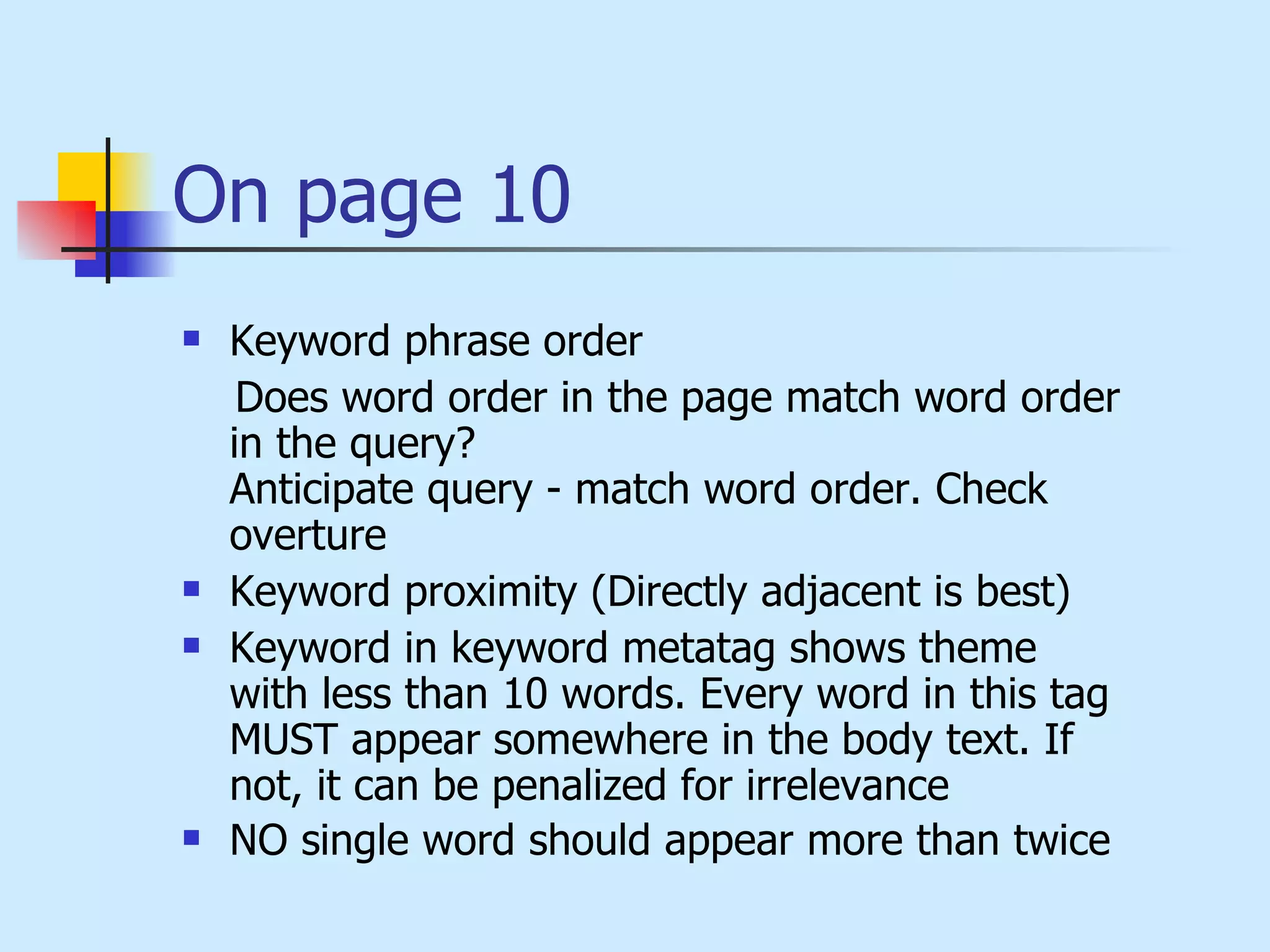 On page 10 Keyword phrase order Does word order in the page match word order in the query? Anticipate query - match word order. Check overture Keyword proximity (Directly adjacent is best) Keyword in keyword metatag shows theme with less than 10 words. Every word in this tag MUST appear somewhere in the body text. If not, it can be penalized for irrelevance NO single word should appear more than twice   