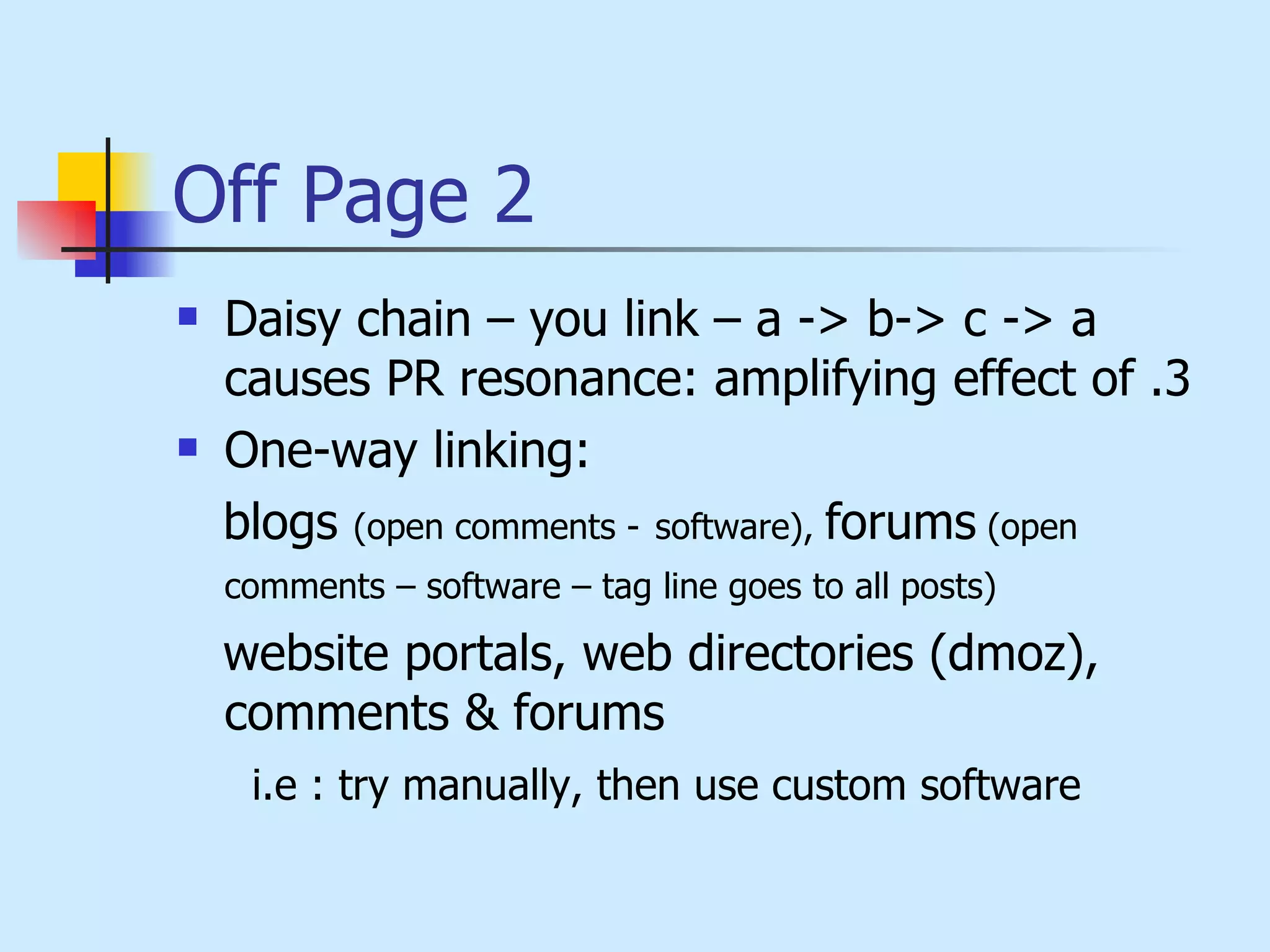Off Page 2 Daisy chain – you link – a -> b-> c -> a causes PR resonance: amplifying effect of .3  One-way linking:  blogs  (open comments -   software),  forums  (open comments – software – tag line goes to all posts)   website portals, web directories (dmoz), comments & forums  i.e : try manually, then use custom software 