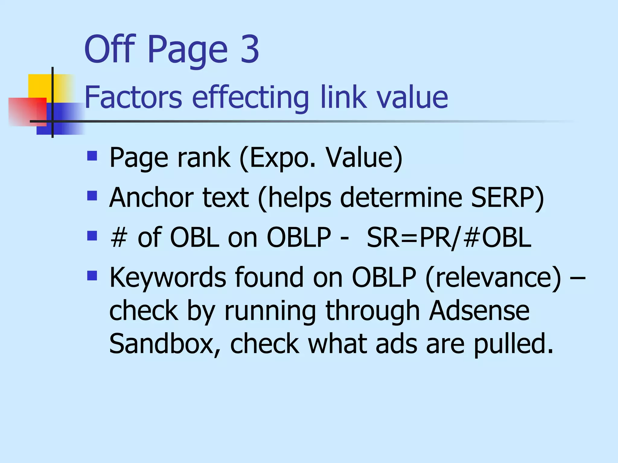 Off Page 3 Factors effecting link value   Page rank  (Expo. Value) Anchor text (helps determine SERP)   # of OBL on OBLP -  SR=PR/#OBL   Keywords found on OBLP (relevance) – check by running through Adsense Sandbox, check what ads are pulled.   