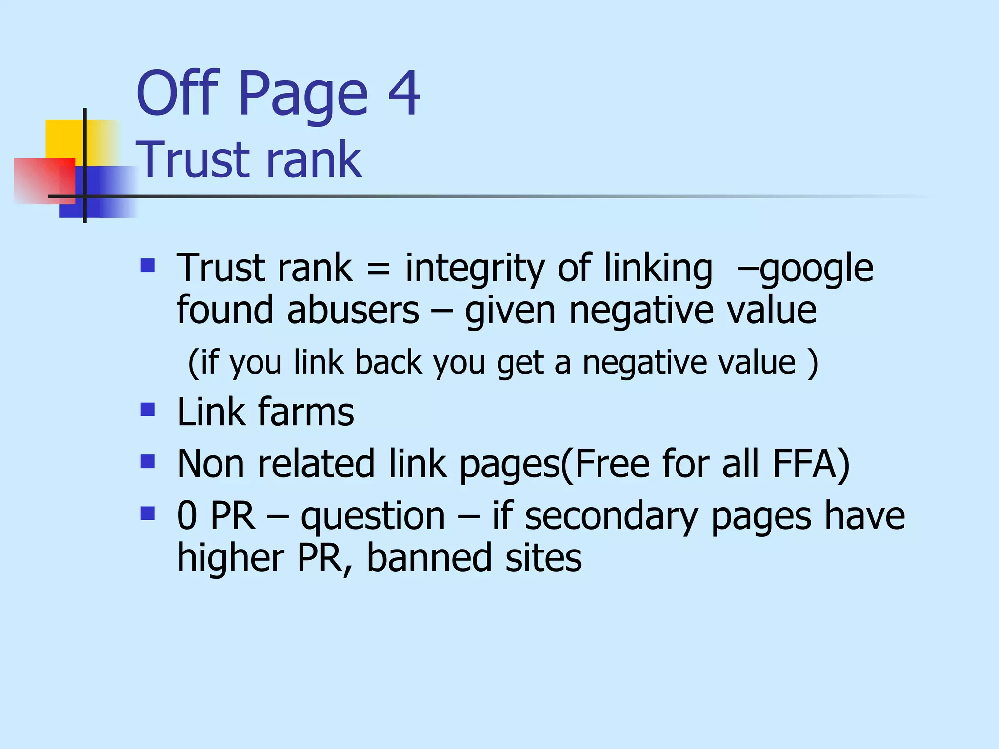 Off Page 4 Trust rank Trust rank = integrity of linking  –google  found abusers – given negative value (if you link back you get a negative value ) Link farms Non related link pages(Free for all FFA) 0 PR – question – if secondary pages have higher PR, banned sites 