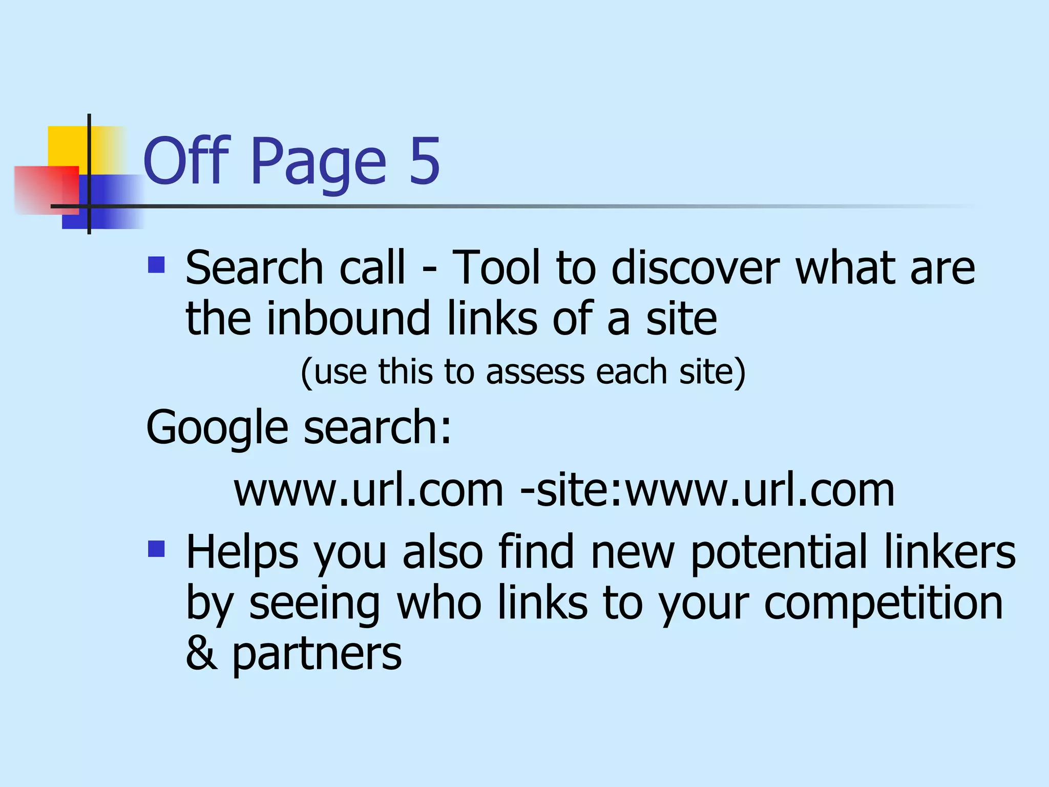 Off Page 5 Search call - Tool to discover what are the inbound links of a site  (use this to assess each site) Google search:  www.url.com -site:www.url.com Helps you also find new potential linkers by seeing who links to your competition & partners 