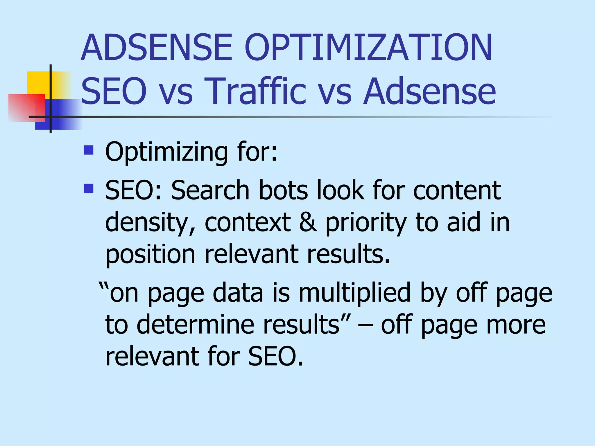 ADSENSE OPTIMIZATION  SEO vs Traffic vs Adsense  Optimizing for:  SEO: Search bots look for content density, context & priority to aid in position relevant results.  “on page data is multiplied by off page to determine results” – off page more relevant for SEO. 