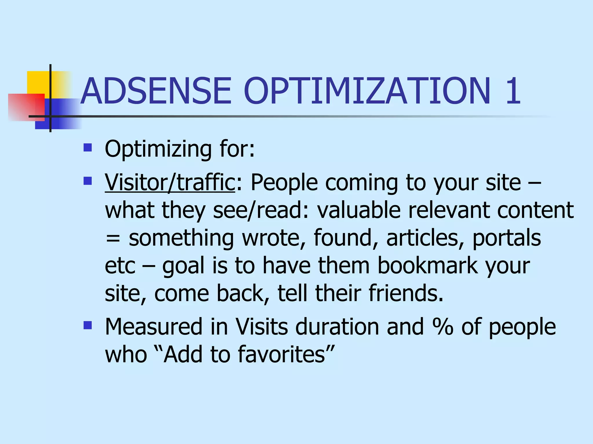 ADSENSE OPTIMIZATION 1 Optimizing for: Visitor/traffic : People coming to your site – what they see/read: valuable relevant content = something wrote, found, articles, portals etc – goal is to have them bookmark your site, come back, tell their friends.   Measured in Visits duration and % of people who “Add to favorites” 