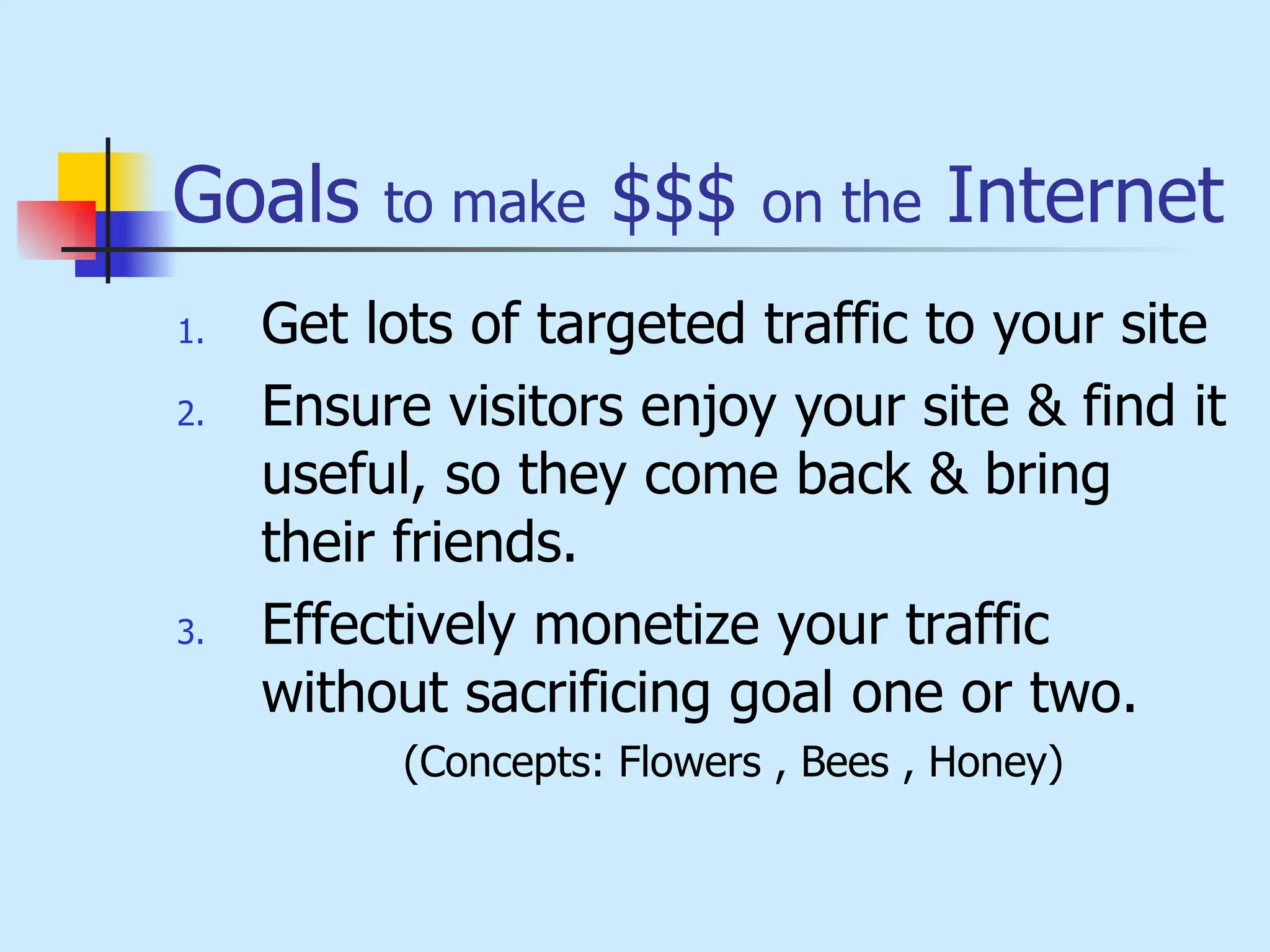 Goals  to make  $$$  on the  Internet Get lots of targeted traffic to your site Ensure visitors enjoy your site & find it useful, so they come back & bring their friends. Effectively monetize your traffic without sacrificing goal one or two.  (Concepts: Flowers , Bees , Honey) 