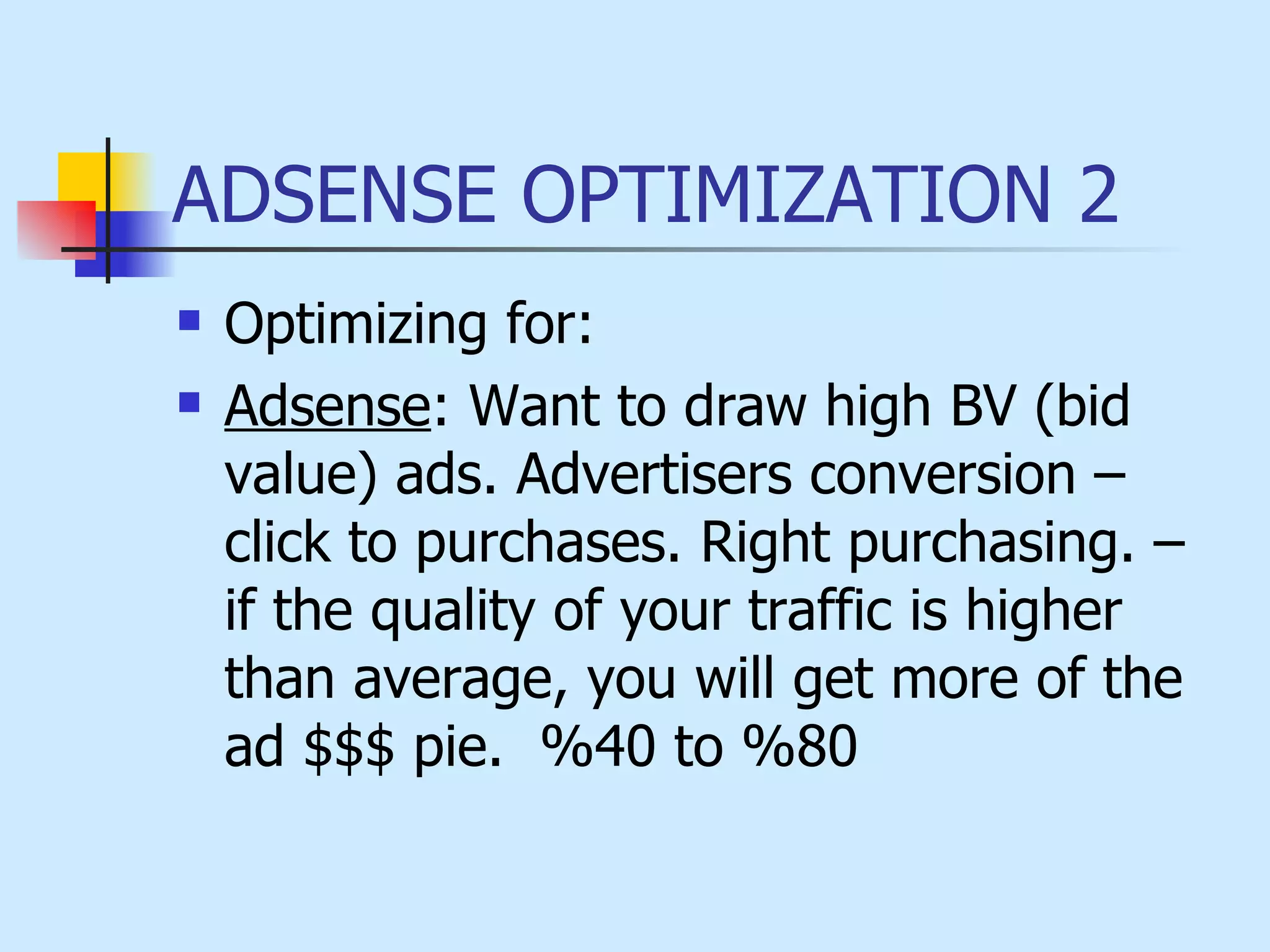 ADSENSE OPTIMIZATION 2 Optimizing for: Adsense : Want to draw high BV (bid value) ads. Advertisers conversion – click to purchases. Right purchasing. – if the quality of your traffic is higher than average, you will get more of the ad $$$ pie.   %40 to %80 