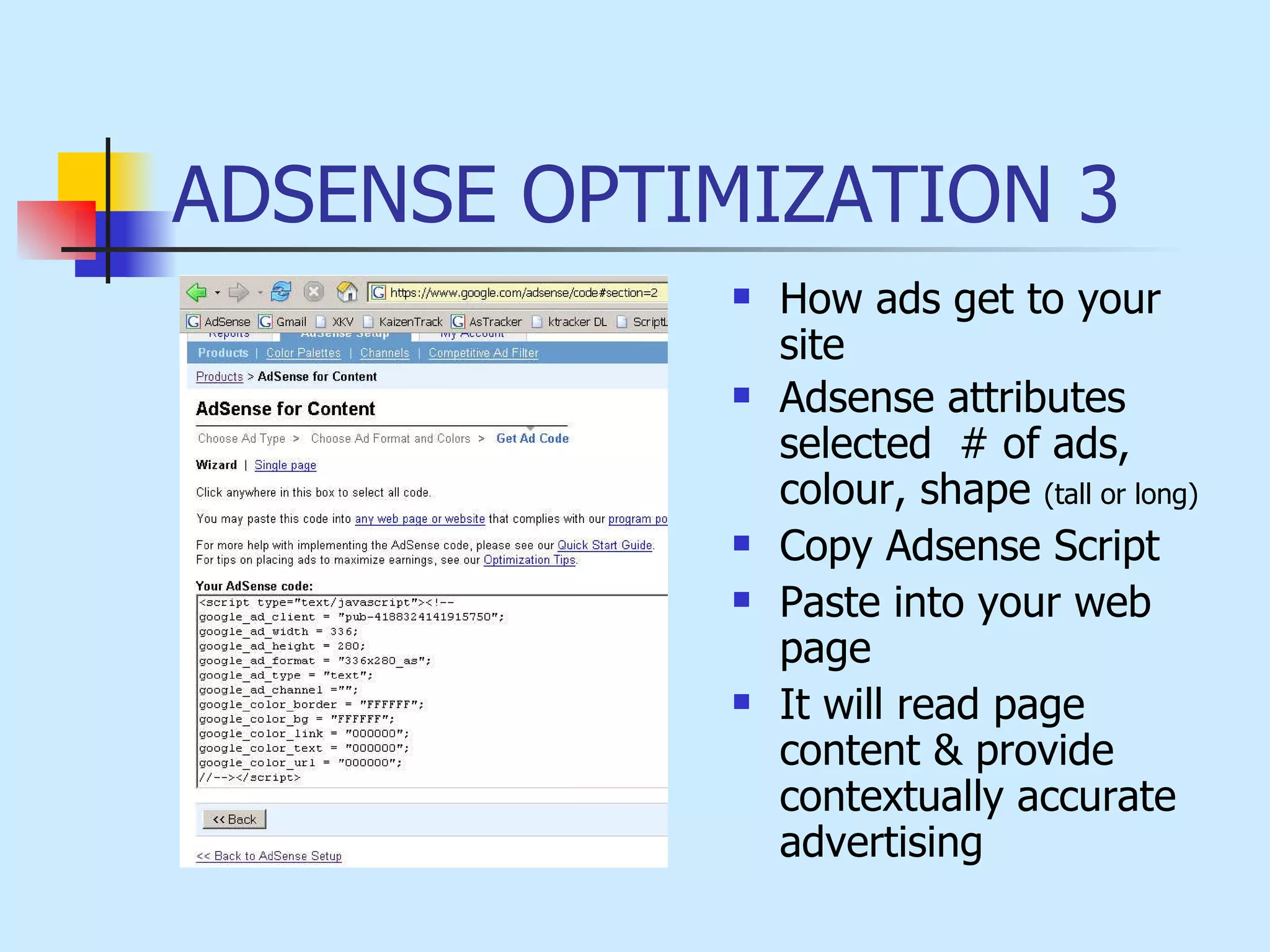 ADSENSE OPTIMIZATION 3 How ads get to your site Adsense attributes  selected  # of ads, colour, shape  (tall or long) Copy Adsense Script Paste into your web page It will read page content & provide contextually accurate advertising 