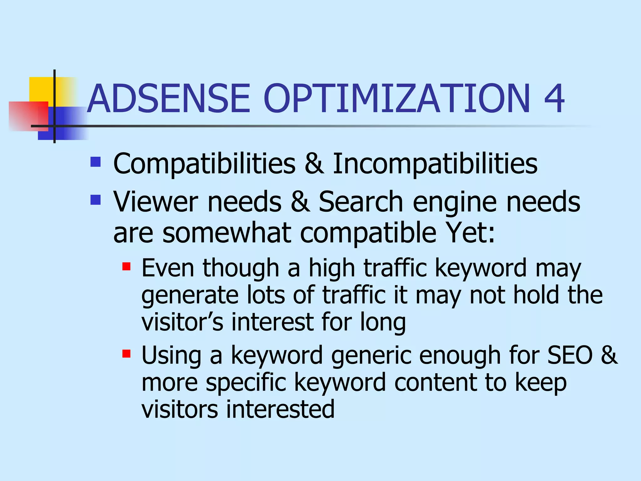 ADSENSE OPTIMIZATION 4 Compatibilities & Incompatibilities  Viewer needs & Search engine needs are somewhat compatible Yet: Even though a high traffic keyword may generate lots of traffic it may not hold the visitor’s interest for long Using a keyword generic enough for SEO & more specific keyword content to keep visitors interested  