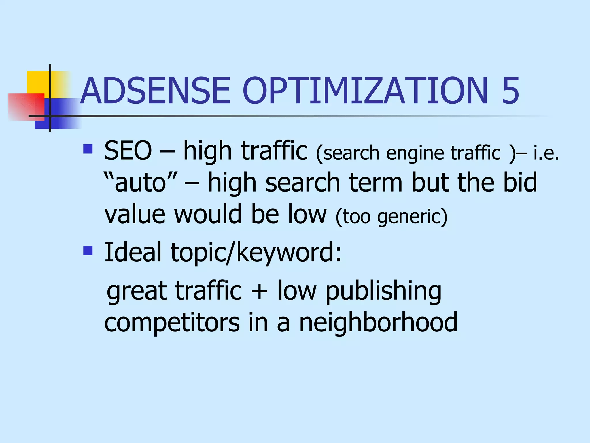 ADSENSE OPTIMIZATION 5 SEO – high traffic  (search engine traffic   )– i.e.  “auto” – high search term but the bid value would be low  (too generic)   Ideal topic/keyword:  great traffic + low publishing  competitors in a neighborhood 