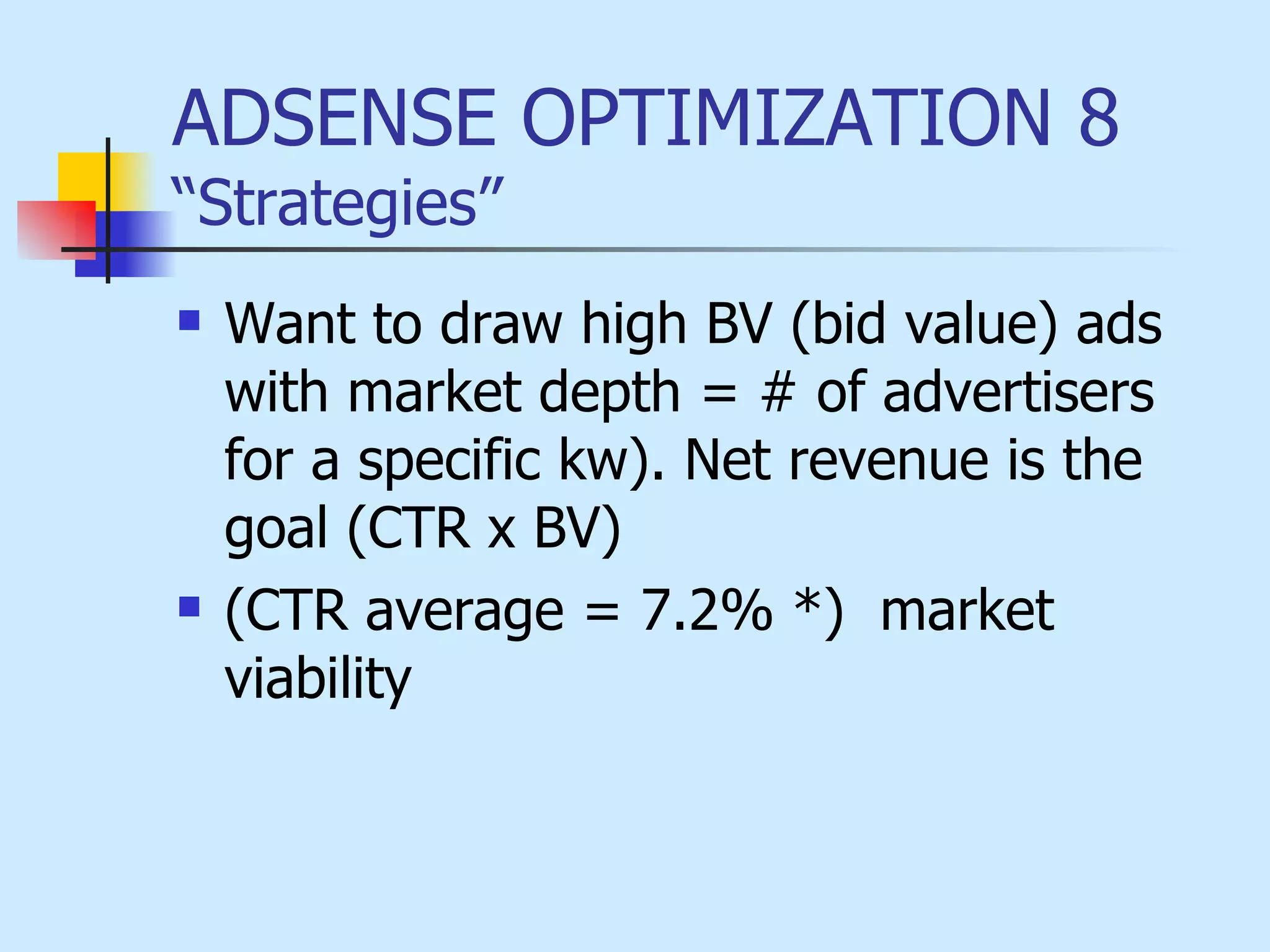 ADSENSE OPTIMIZATION 8  “Strategies” Want to draw high BV (bid value) ads with market depth = # of advertisers for a specific kw). Net revenue is the goal (CTR x BV) (CTR average = 7.2% *)  market viability 