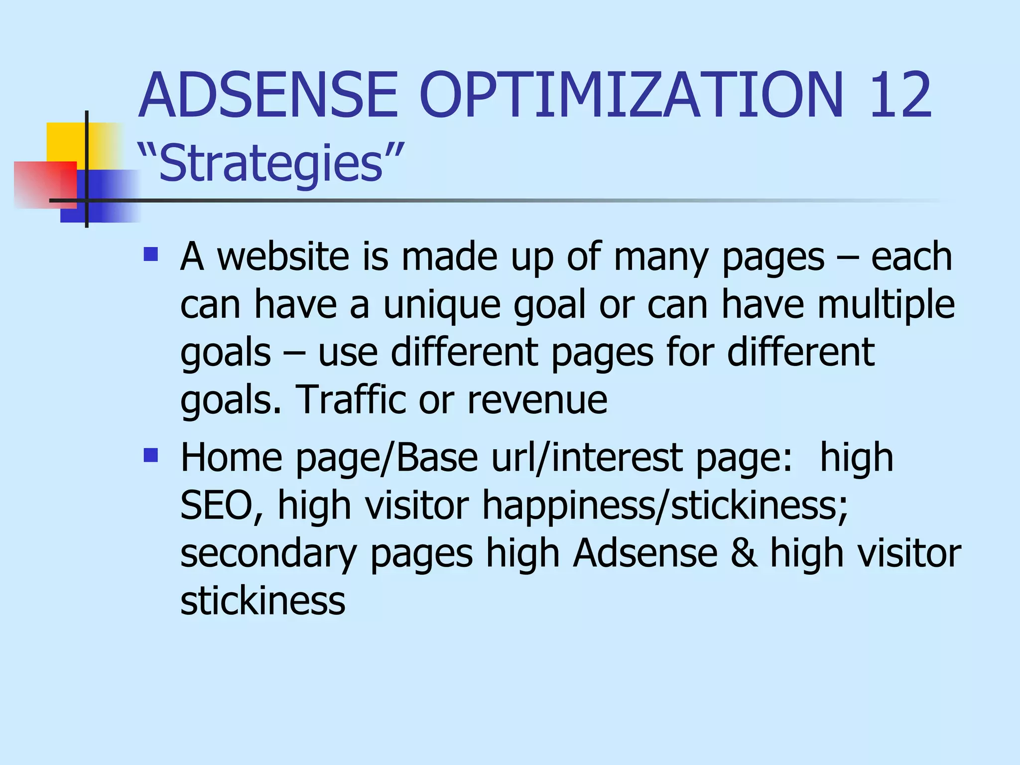 ADSENSE OPTIMIZATION 12  “Strategies” A website is made up of many pages – each can have a unique goal or can have multiple goals – use different pages for different goals. Traffic or revenue   Home page/Base url/interest page:  high SEO, high visitor happiness/stickiness; secondary pages high Adsense & high visitor stickiness   
