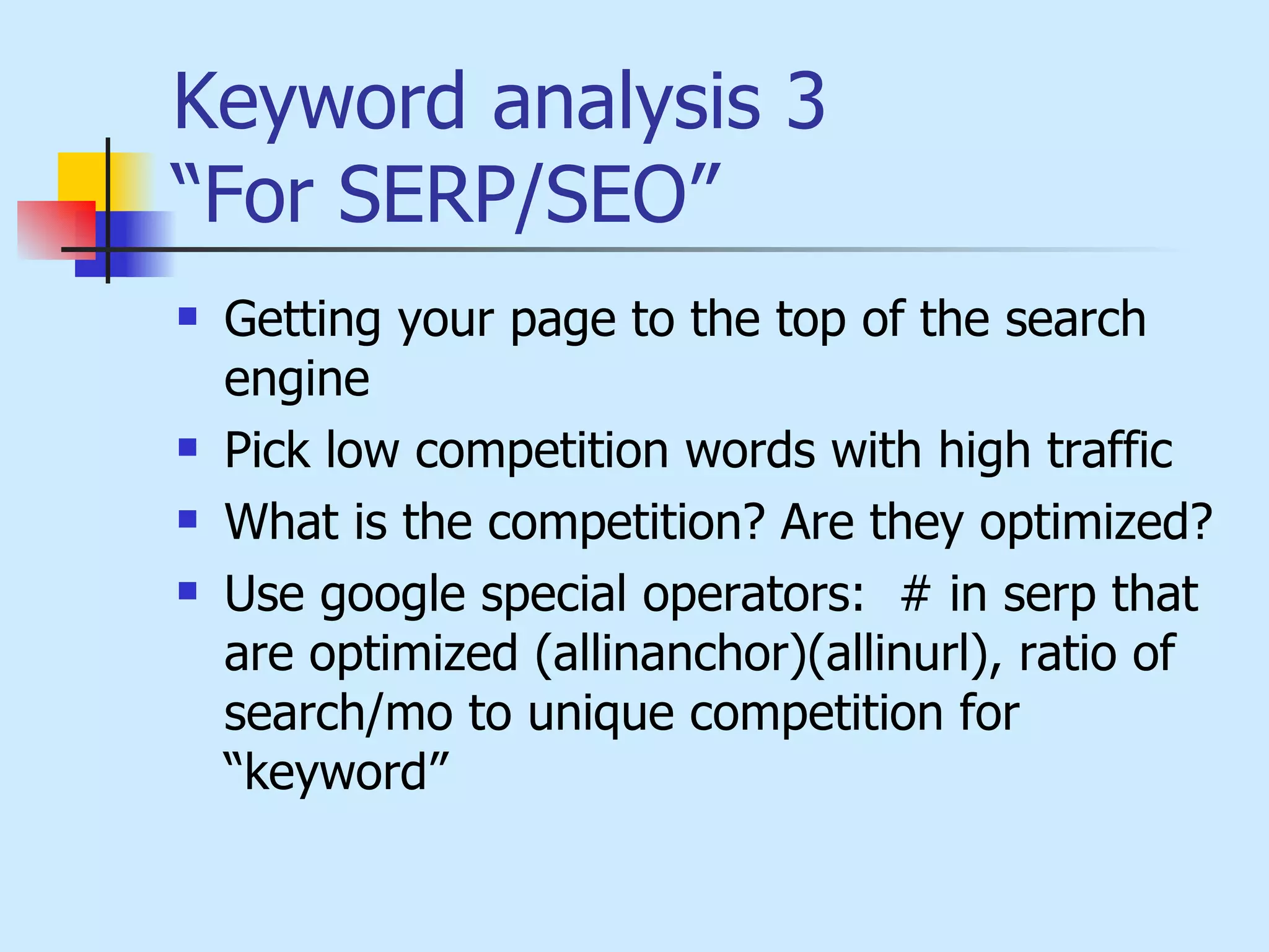 Keyword analysis 3 “For SERP/SEO”   Getting your page to the top of the search engine Pick low competition words with high traffic   What is the competition? Are they optimized?   Use google special operators:  # in serp that are optimized (allinanchor)(allinurl), ratio of search/mo to unique competition for “keyword”   
