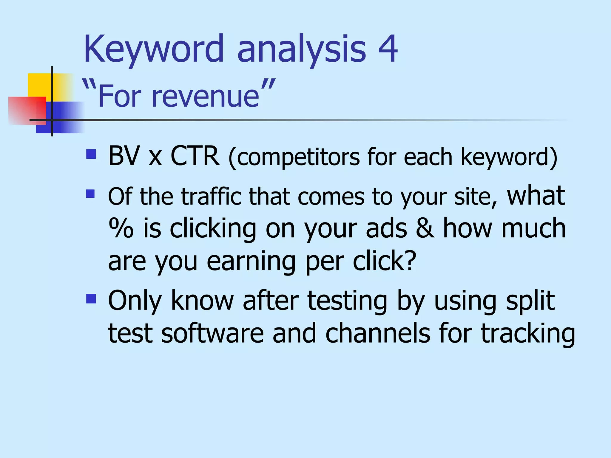 Keyword analysis 4 “ For revenue ” BV x CTR  (competitors for each keyword)   Of the traffic that comes to your site,  what % is clicking on your ads & how much are you earning per click? Only know after testing by using split test software and channels for tracking  