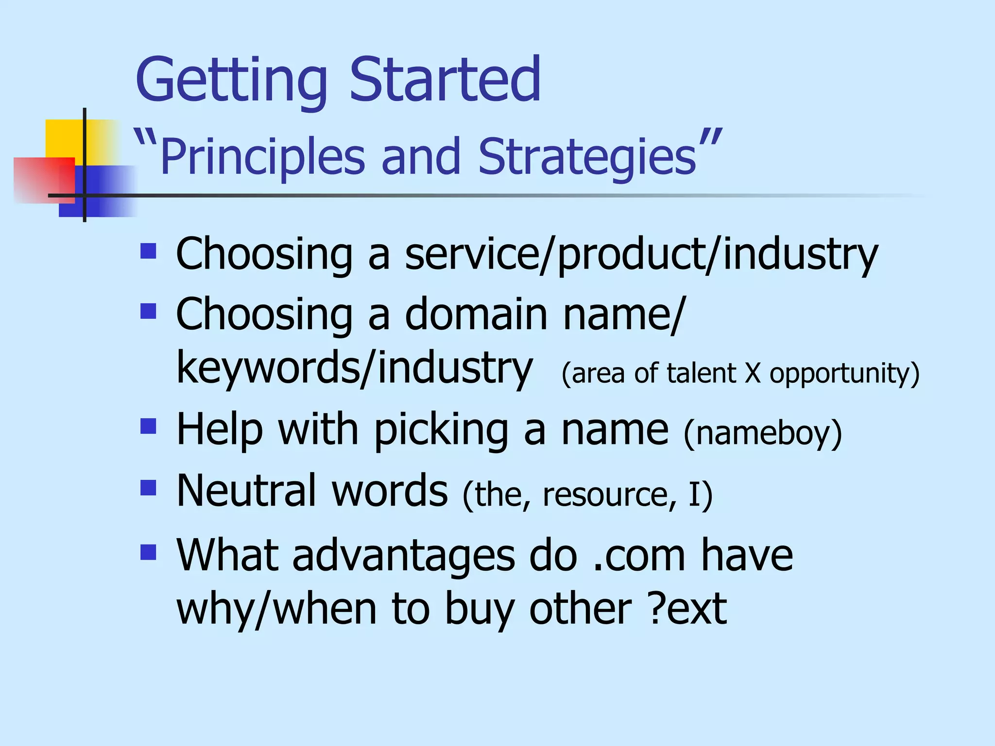 Getting Started   “ Principles and Strategies ” Choosing a service/product/industry Choosing a domain name/ keywords/industry  (area of talent X opportunity) Help with picking a name  (nameboy) Neutral words  (the, resource, I) What advantages do .com have why/when to buy other ?ext 