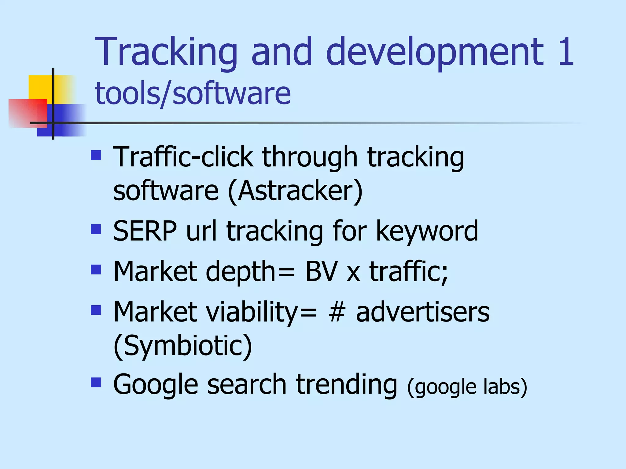 Tracking and development 1  tools/software Traffic-click through tracking software  (Astracker) SERP  url tracking for keyword Market depth= BV x traffic;  Market viability= # advertisers  ( Symbiotic) Google search trending  (google labs) 