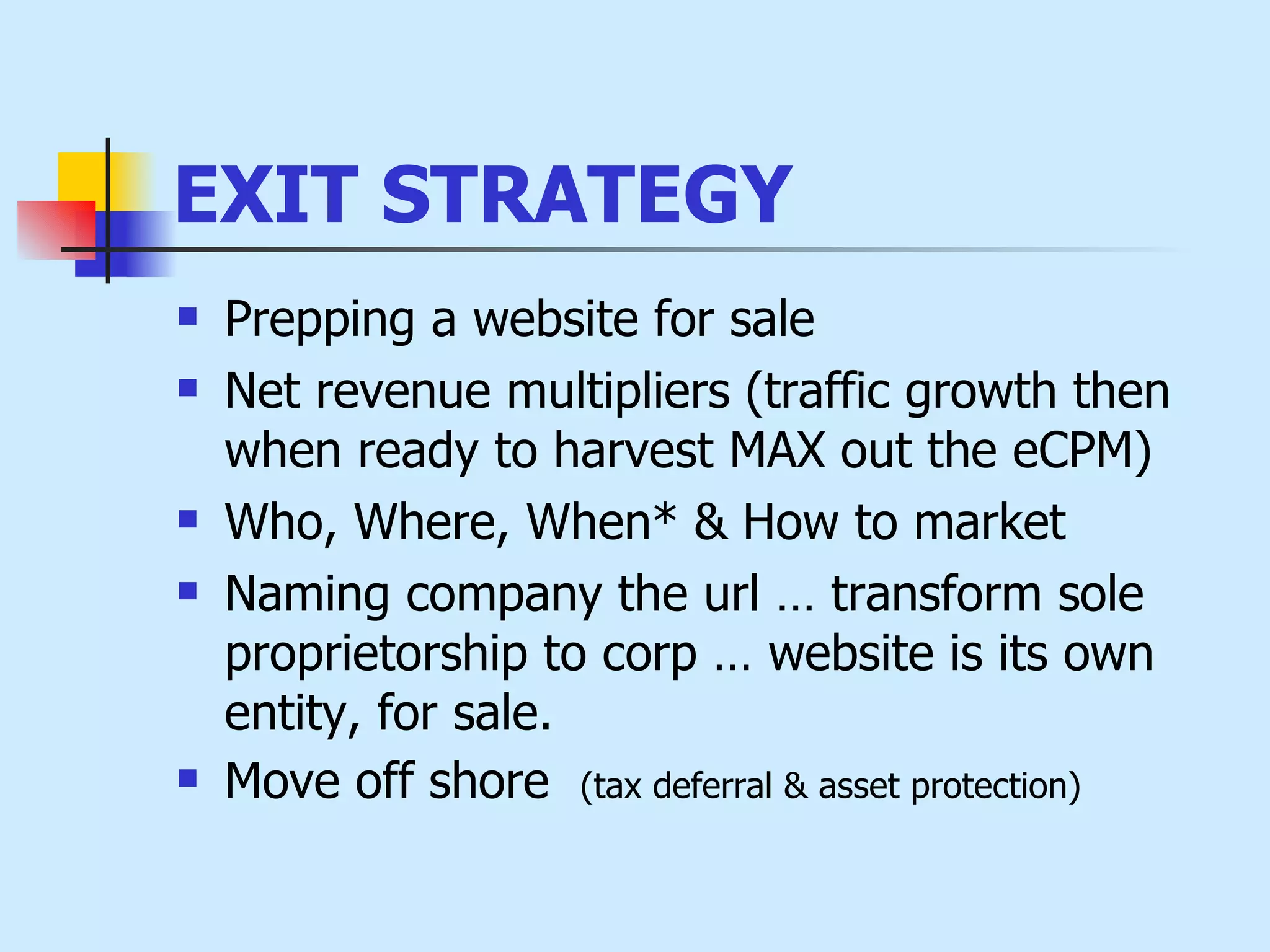 EXIT STRATEGY   Prepping a website for sale   Net revenue multipliers  (traffic growth then when ready to harvest MAX out the eCPM) Who, Where, When* & How to market   Naming company the url … transform sole proprietorship to corp … website is its own entity, for sale. Move off shore  (tax deferral &  asset protection)  