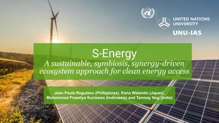 S-Energy
A sustainable, symbiosis, synergy-driven
ecosystem approach for clean energy access
Jean Paula Regulano (Philippines), Kana Watando (Japan),
Muhammad Prasetya Kuriawan (Indonesia) and Tanmay Nag (India)
 
