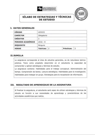 sÍLneo DE EsTRATEGTAs Y rÉcrurcns
DE ESTUDIO
I. DATOS GENERALES
cóorco uco3 15
cnnÁcren Obligatorio
CREDITOS 3
PERroDo ncaoÉurco 2016 - II
REQUTSTTO Ninguno
HORAS Teóricas: | 2 Prácticas: 2
II. SUMILLA
La asignatura corresponde al área de estudios generales, es de naturaleza teórico-
práctica. Tiene como propósito desarrollar en el estudiante la capacidad de
comprender y aplicar estrategias y técnicas de estudio.
La asignatura contiene: Habilidades para el trabajo conceptual. Administración del
tiempo. Comprensión de textos. Lectura estratégica. Habilidades para la investigación.
Habilidades para trabajar en grupo. Estrategias para la recopilación de información.
III. RESULTADO DE APRENDIZAJE DE LA ASIGNATURA
Al finalizar
estudio en
actividades
la asignatura, el estudiante será capaz de utilizar
función a sus necesidades de aprendizaje
académicas que realiza.
estrategias y técnicas de
y características de las
UNIvgRSIpAD
CorurrNeNTAL
 