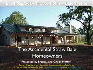 The Accidental Straw Bale
           Homeowners	

          Presented by Brenda and Chuck Horton	

        Twitter: @BrendaHorton -- Facebook: facebook.com/BrendaTelloHorton	

Fan Page: facebook.com/HwareFB -- blog: www.hware.com/blog -- email: info@hware.com	

                                                                       www.hware.com/sb	

 