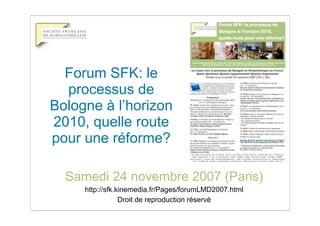Forum SFK: le
  processus de
Bologne à l’horizon
2010, quelle route
pour une réforme?

  Samedi 24 novembre 2007 (Paris)
     http://sfk.kinemedia.fr/Pages/forumLMD2007.html
                 Droit de reproduction réservé