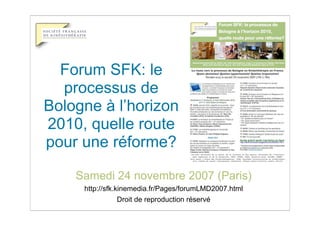 Forum SFK: le
  processus de
Bologne à l’horizon
2010, quelle route
pour une réforme?

    Samedi 24 novembre 2007 (Paris)
     http://sfk.kinemedia.fr/Pages/forumLMD2007.html
                 Droit de reproduction réservé