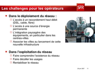 Les challenges pour les opérateurs Dans le déploiement du réseau : L’accès à un raccordement haut débit (DSL, cable, fibre) L’accès à une source d’énergie permanente L’intégration paysagère des équipements, en particulier dans les centres-villes Associer les villes au lancement de cette nouvelle infrastructure Dans l’exploitation du réseau Faire comprendre l’existence du réseau Faire décoller les usages Rentabiliser le réseau 