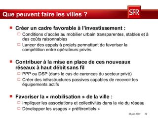Que peuvent faire les villes ? Créer un cadre favorable à l’investissement : Conditions d’accès au mobilier urbain transparentes, stables et à des coûts raisonnables Lancer des appels à projets permettant de favoriser la compétition entre opérateurs privés Contribuer à la mise en place de ces nouveaux réseaux à haut débit sans fil   PPP ou DSP (dans le cas de carences du secteur privé) Créer des infrastructures passives capables de recevoir les équipements actifs Favoriser la « mobilisation » de la ville : Impliquer les associations et collectivités dans la vie du réseau Développer les usages « préférentiels » 
