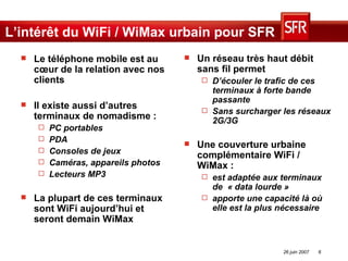 L’intérêt du WiFi / WiMax urbain pour SFR Un réseau très haut débit sans fil permet  D’écouler le trafic de ces terminaux à forte bande passante Sans surcharger les réseaux 2G/3G  Une couverture urbaine complémentaire WiFi / WiMax : est adaptée aux terminaux de  « data lourde » apporte une capacité là où elle est la plus nécessaire Le téléphone mobile est au cœur de la relation avec nos clients  Il existe aussi d’autres terminaux de nomadisme : PC portables PDA Consoles de jeux Caméras, appareils photos Lecteurs MP3 La plupart de ces terminaux sont WiFi aujourd’hui et seront demain WiMax 