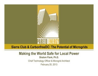 Sierra Club & CarbonfreeDC: The Potential of Microgrids
     Making the World Safe for Local Power
                       Shalom Flank, Ph.D.
            Chief Technology Officer & Microgrid Architect
                         February 20, 2013
 