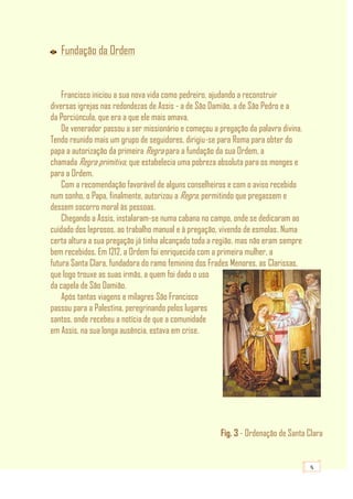 5
Fundação da Ordem
Francisco iniciou a sua nova vida como pedreiro, ajudando a reconstruir
diversas igrejas nas redondezas de Assis - a de São Damião, a de São Pedro e a
da Porciúncula, que era a que ele mais amava.
De venerador passou a ser missionário e começou a pregação da palavra divina.
Tendo reunido mais um grupo de seguidores, dirigiu-se para Roma para obter do
papa a autorização da primeira Regra para a fundação da sua Ordem, a
chamada Regra primitiva, que estabelecia uma pobreza absoluta para os monges e
para a Ordem.
Com a recomendação favorável de alguns conselheiros e com o aviso recebido
num sonho, o Papa, finalmente, autorizou a Regra, permitindo que pregassem e
dessem socorro moral às pessoas.
Chegando a Assis, instalaram-se numa cabana no campo, onde se dedicaram ao
cuidado dos leprosos, ao trabalho manual e à pregação, vivendo de esmolas. Numa
certa altura a sua pregação já tinha alcançado toda a região, mas não eram sempre
bem recebidos. Em 1212, a Ordem foi enriquecida com a primeira mulher, a
futura Santa Clara, fundadora do ramo feminino dos Frades Menores, as Clarissas,
que logo trouxe as suas irmãs, a quem foi dado o uso
da capela de São Damião.
Após tantas viagens e milagres São Francisco
passou para a Palestina, peregrinando pelos lugares
santos, onde recebeu a notícia de que a comunidade
em Assis, na sua longa ausência, estava em crise.
Fig. 3 - Ordenação de Santa Clara
 