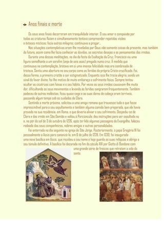 Anos finais e morte
Os seus anos finais decorreram em tranquilidade interior. O seu amor e compaixão por
todas as criaturas fluíam e simultaneamente tentava compreender repetidas visões
e êxtases místicos; fazia outros milagres; continuava a pregar…
Nas situações contemplativas eram-lhe reveladas por Deus não somente coisas do presente, mas também
do futuro, assim como lhe fazia conhecer as dúvidas, os secretos desejos e os pensamentos dos irmãos.
Durante uma dessas meditações, no dia da festa da Exaltação da Cruz, Francisco viu uma
figura semelhante a um serafim (anjo de seis asas) pregado numa cruz. À medida que
continuava na contemplação, brotava em si uma imensa felicidade mas era sombreada de
tristeza. Sentiu uma abertura no seu corpo como as feridas do próprio Cristo crucificado. Foi,
dessa forma, o primeiro cristão a ser estigmatizado. Enquanto isso lhe trazia alegria, sendo um
sinal do favor divino, foi-lhe motivo de muito embaraço e sofrimento físico. Sempre tentou
ocultar as cicatrizes com faixas e o seu hábito. Por vezes os seus irmãos causavam-lhe muita
dor, dificultando os seus movimentos e levando às feridas sangrarem frequentemente. Também
padeceu de outras moléstias, ficou quase cego e as suas dores de cabeça eram terríveis,
passando algum tempo sob os cuidados de Clara.
Sentindo a morte próxima, solicitou a uma amiga romana que trouxesse tudo o que fosse
imprescindível para o seu sepultamento e também alguma comida bem preparada, que ele havia
provado na sua residência, em Roma, e que deveria aliviar o seu sofrimento. Despediu-se de
Clara e das irmãs em São Damião e voltou à Porciúncula; deu instruções para ser sepultado nu
e, no pôr do sol de 3 de outubro de 1226, após ter lido algumas passagens do Evangelho, faleceu
rodeado dos seus companheiros, nobres amigos e outras personalidades.
Foi enterrado no dia seguinte na igreja de São Jorge. Posteriormente, o papa Gregório IX foi
pessoalmente a Assis para canonizá-lo, em 6 de julho de 1228. Em 1230, foi inaugurada
uma nova basílica em Assis, que recebeu o seu nome e hoje guarda as suas relíquias e abriga o
seu túmulo definitivo. A basílica foi decorada no fim do século XIII por Giotto di Bondone com
uma grande série de frescos que retratam a vida do
santo.
 
