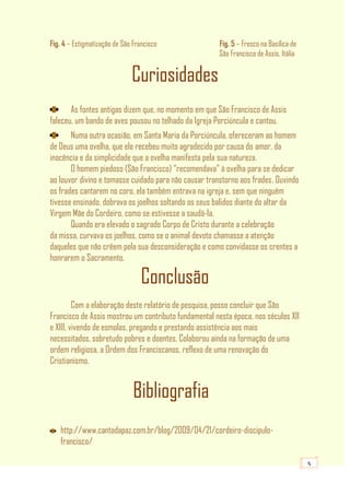 5
Fig. 4 – Estigmatização de São Francisco Fig. 5 – Fresco na Basílica de
São Francisco de Assis, Itália
Curiosidades
As fontes antigas dizem que, no momento em que São Francisco de Assis
faleceu, um bando de aves pousou no telhado da Igreja Porciúncula e cantou.
Numa outra ocasião, em Santa Maria da Porciúncula, ofereceram ao homem
de Deus uma ovelha, que ele recebeu muito agradecido por causa do amor, da
inocência e da simplicidade que a ovelha manifesta pela sua natureza.
O homem piedoso (São Francisco) “recomendava” à ovelha para se dedicar
ao louvor divino e tomasse cuidado para não causar transtorno aos frades. Ouvindo
os frades cantarem no coro, ela também entrava na igreja e, sem que ninguém
tivesse ensinado, dobrava os joelhos soltando os seus balidos diante do altar da
Virgem Mãe do Cordeiro, como se estivesse a saudá-la.
Quando era elevado o sagrado Corpo de Cristo durante a celebração
da missa, curvava os joelhos, como se o animal devoto chamasse a atenção
daqueles que não crêem pela sua desconsideração e como convidasse os crentes a
honrarem o Sacramento.
Conclusão
Com a elaboração deste relatório de pesquisa, posso concluir que São
Francisco de Assis mostrou um contributo fundamental nesta época, nos séculos XII
e XIII, vivendo de esmolas, pregando e prestando assistência aos mais
necessitados, sobretudo pobres e doentes. Colaborou ainda na formação de uma
ordem religiosa, a Ordem dos Franciscanos, reflexo de uma renovação do
Cristianismo.
Bibliografia
http://www.cantodapaz.com.br/blog/2009/04/21/cordeiro-discipulo-
francisco/
 