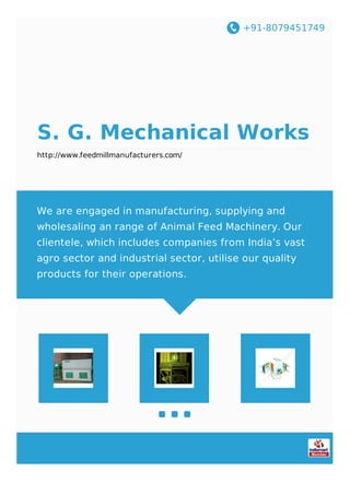 +91-8079451749
S. G. Mechanical Works
http://www.feedmillmanufacturers.com/
We are engaged in manufacturing, supplying and
wholesaling an range of Animal Feed Machinery. Our
clientele, which includes companies from India’s vast
agro sector and industrial sector, utilise our quality
products for their operations.
 