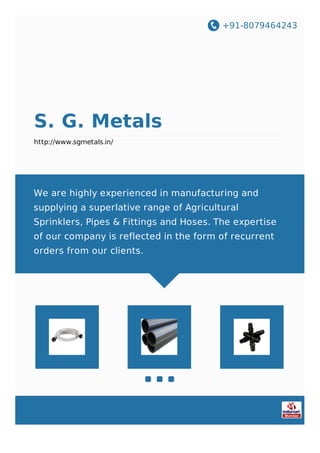 +91-8079464243
S. G. Metals
http://www.sgmetals.in/
We are highly experienced in manufacturing and
supplying a superlative range of Agricultural
Sprinklers, Pipes & Fittings and Hoses. The expertise
of our company is reflected in the form of recurrent
orders from our clients.
 