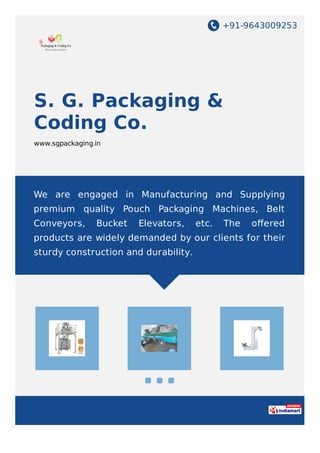 +91-9643009253
S. G. Packaging &
Coding Co.
www.sgpackaging.in
We are engaged in Manufacturing and Supplying
premium quality Pouch Packaging Machines, Belt
Conveyors, Bucket Elevators, etc. The oﬀered
products are widely demanded by our clients for their
sturdy construction and durability.
 