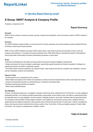 Find Industry reports, Company profiles
ReportLinker                                                                       and Market Statistics



                                           >> Get this Report Now by email!

S Group: SWOT Analysis & Company Profile
Published on September 2010

                                                                                                             Report Summary

Synopsis
WMI's S Group contains a company overview, key facts, locations and subsidiaries, news and events as well as a SWOT analysis of
the company.


Summary
This SWOT Analysis company profile is a crucial resource for industry executives and anyone looking to quickly understand the key
information concerning S Group's business.


WMI's 'S Group SWOT Analysis & Company Profile' reports utilize a wide range of primary and secondary sources, which are
analyzed and presented in a consistent and easily accessible format. WMI strictly follows a standardized research methodology to
ensure high levels of data quality and these characteristics guarantee a unique report.


Scope
' Examines and identifies key information and issues about (S Group) for business intelligence requirements
' Studies and presents S Group's strengths, weaknesses, opportunities (growth potential) and threats (competition). Strategic and
operational business information is objectively reported.
' The profile contains business operations, the company history, major products and services, prospects, key competitors, structure
and key employees, locations and subsidiaries.


Reasons To Buy
' Quickly enhance your understanding of the company.
' Obtain details and analysis of the market and competitors as well as internal and external factors which could impact the industry.
' Increase business/sales activities by understanding your competitors' businesses better.
' Recognize potential partnerships and suppliers.
' Obtain yearly profitability figures


Key Highlights
S Group, a cooperative trade group, is engaged in operating multi-format stores, selling food and non-food items. It is also engaged in
wholesaling activities. The company operates hypermarkets, supermarkets, service station stores, fuel stations, departmental stores
and specialty stores. It is also engaged in tourism business, hospitality business, motor trade, hardware trade and agricultural trade.
The company's product portfolio includes apparel, footwear, home appliances, food products, grocery items, hardware products,
gardening tools and related accessories. It also provides various financial services through its in-store bank ' S-Bank. It operates the
stores under several banners including Prisma, Sokos, emotion, Sale, S and others. S Group principally operates in Finland, Baltic
and Russia. The company is headquartered in Helsinki, Finland.




                                                                                                              Table of Content

1 Company Overview



S Group: SWOT Analysis & Company Profile                                                                                         Page 1/4
 