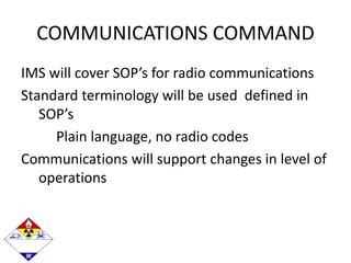 COMMUNICATIONS COMMAND
IMS will cover SOP’s for radio communications
Standard terminology will be used defined in
SOP’s
Plain language, no radio codes
Communications will support changes in level of
operations
 