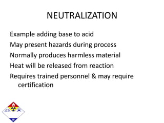 NEUTRALIZATION
Example adding base to acid
May present hazards during process
Normally produces harmless material
Heat will be released from reaction
Requires trained personnel & may require
certification
 
