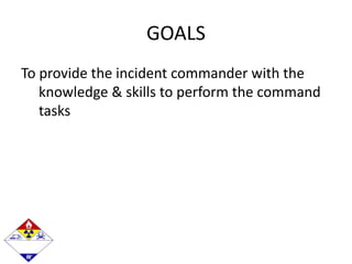 GOALS
To provide the incident commander with the
knowledge & skills to perform the command
tasks
 