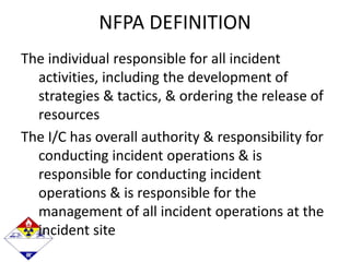 NFPA DEFINITION
The individual responsible for all incident
activities, including the development of
strategies & tactics, & ordering the release of
resources
The I/C has overall authority & responsibility for
conducting incident operations & is
responsible for conducting incident
operations & is responsible for the
management of all incident operations at the
incident site
 