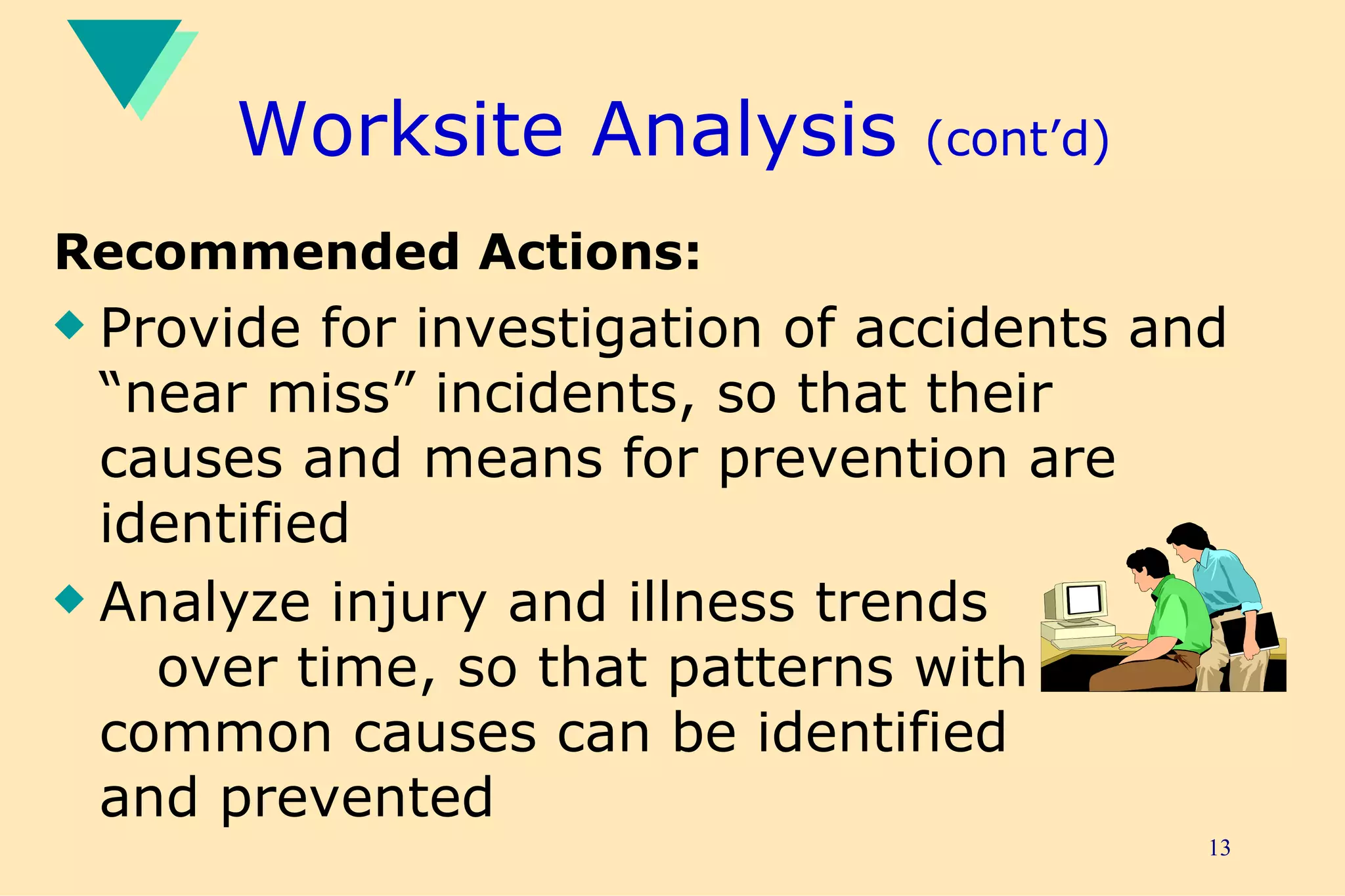 Worksite Analysis  (cont’d) Recommended Actions: Provide for investigation of accidents and “near miss” incidents, so that their causes and means for prevention are identified Analyze injury and illness trends  over time, so that patterns with  common causes can be identified  and prevented 