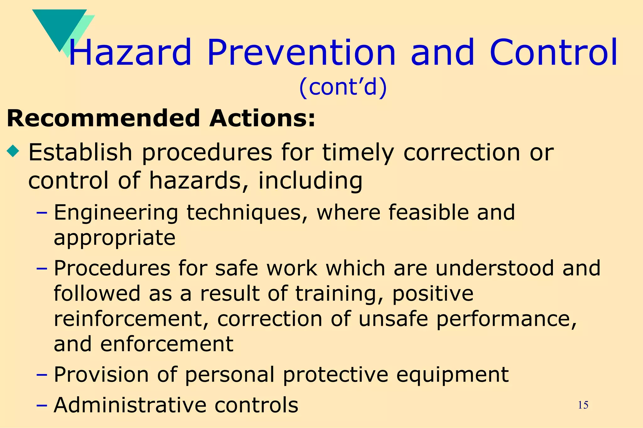 Hazard Prevention and Control  (cont’d) Recommended Actions: Establish procedures for timely correction or control of hazards, including Engineering techniques, where feasible and appropriate Procedures for safe work which are understood and followed as a result of training, positive reinforcement, correction of unsafe performance, and enforcement Provision of personal protective equipment Administrative controls 