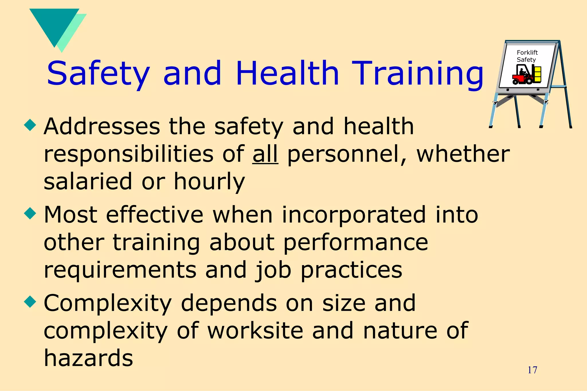 Safety and Health Training Addresses the safety and health responsibilities of  all  personnel, whether salaried or hourly Most effective when incorporated into other training about performance requirements and job practices Complexity depends on size and complexity of worksite and nature of hazards Forklift Safety 